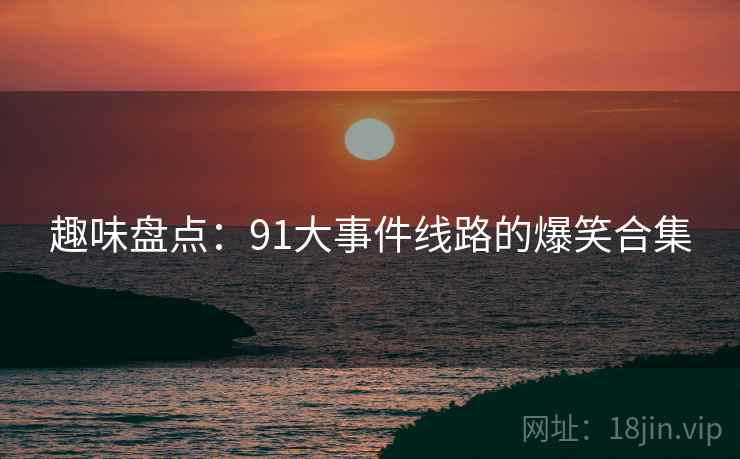 趣味盘点:91大事件线路的爆笑合集