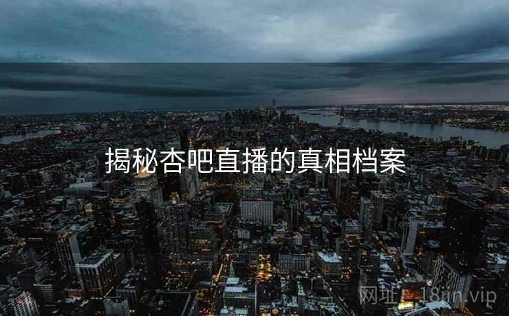 揭秘杏吧直播的真相档案 揭秘杏吧直播的真相档案