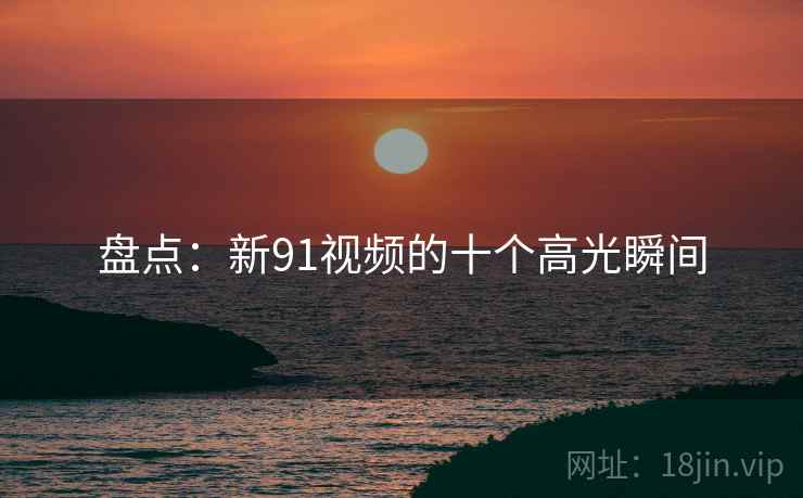 盘点:新91视频的十个高光瞬间