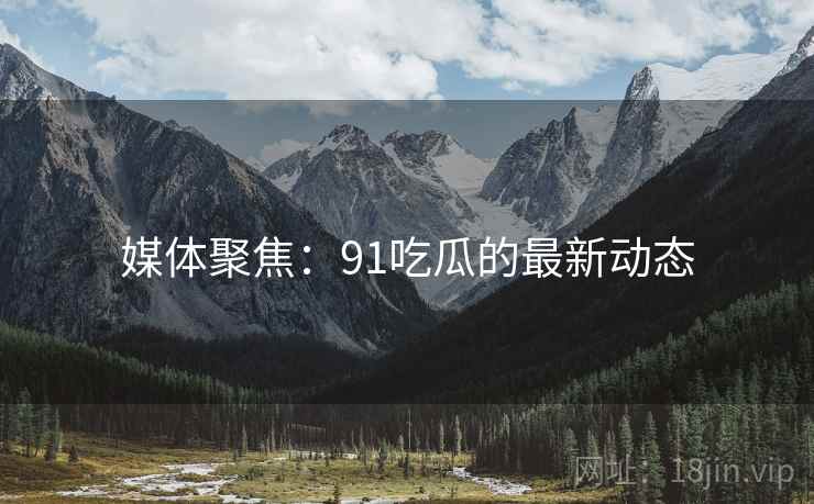 媒体聚焦:91吃瓜的最新动态 媒体聚焦:91吃瓜的最新动态