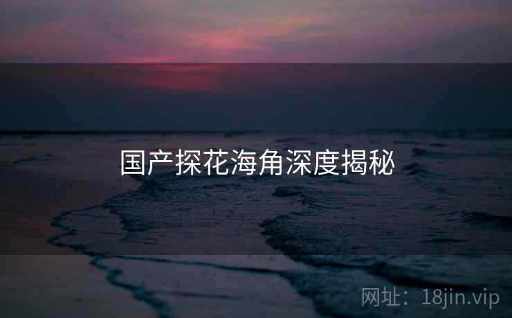 国产探花海角深度揭秘 国产探花海角深度揭秘