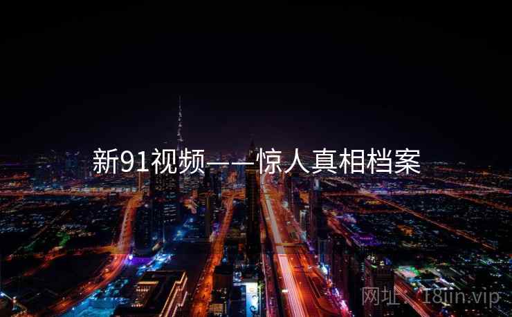 新91视频——惊人真相档案 新91视频——惊人真相档案