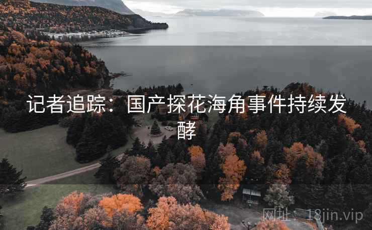 记者追踪:国产探花海角事件持续发酵 记者追踪:国产探花海角事件持续发酵