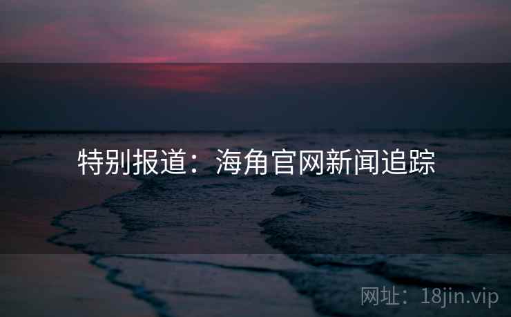 特别报道:海角官网新闻追踪