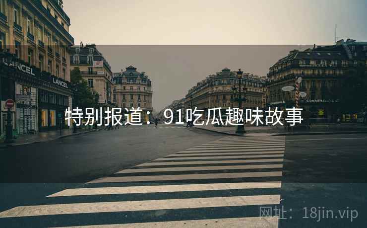 特别报道:91吃瓜趣味故事 特别报道:91吃瓜趣味故事
