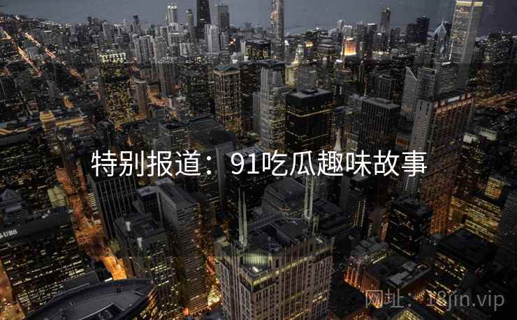 特别报道:91吃瓜趣味故事 特别报道:91吃瓜趣味故事