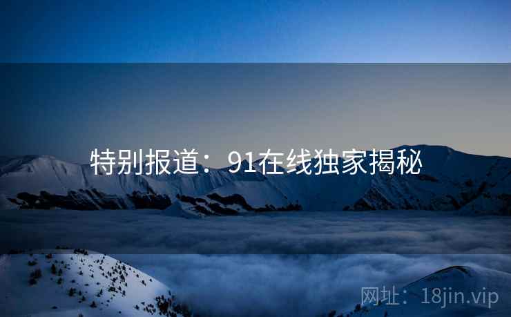 特别报道:91在线独家揭秘 特别报道:91在线独家揭秘