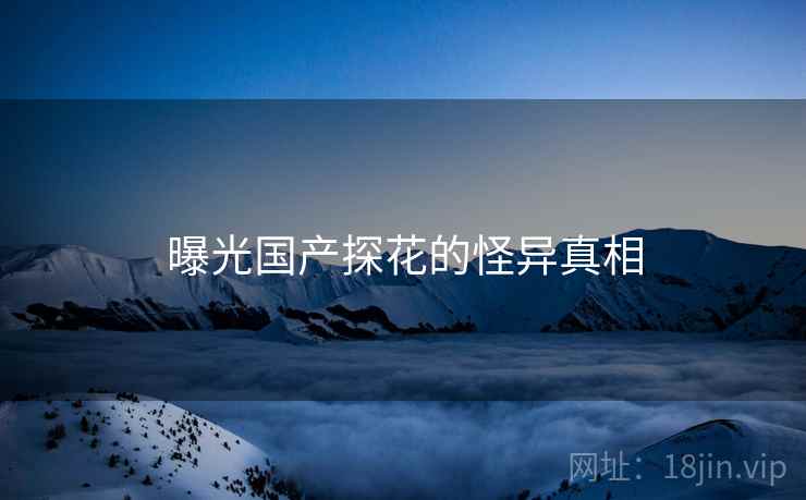 曝光国产探花的怪异真相