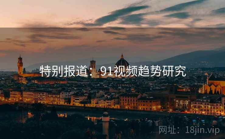 特别报道:91视频趋势研究 特别报道:91视频趋势研究