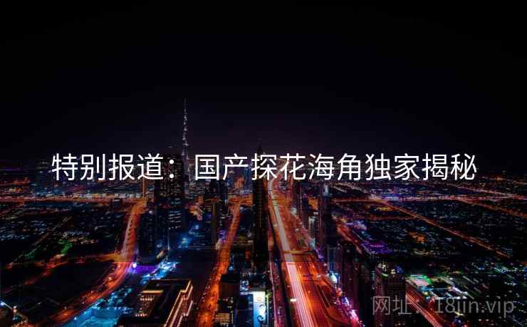 特别报道：国产探花海角独家揭秘