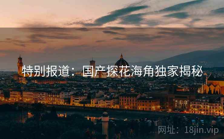 特别报道:国产探花海角独家揭秘 特别报道:国产探花海角独家揭秘